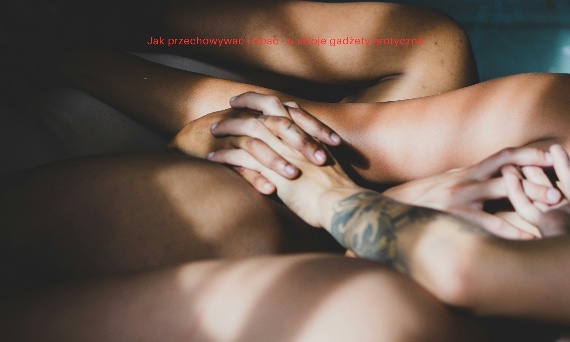 Jak przechowywać i dbać – o swoje gadżety erotyczne